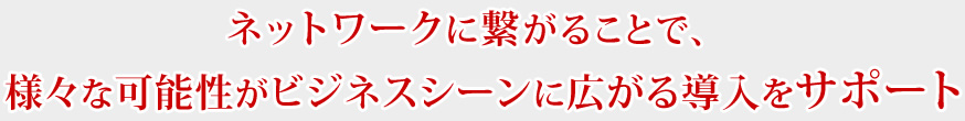 ネットワークに繋がることで、様々な可能性がビジネスシーンに広がる導入をサポート